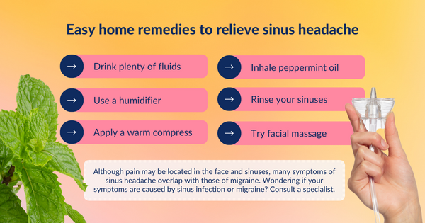 Try these easy pain relieving remedies to treat sinus headache symptoms: Drink plenty of fluids, use a humidifier, apply a warm compress, inhale peppermint oil, rinse your sinuses, try facial massage.