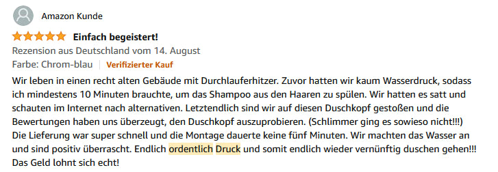 Wir leben in einen recht alten Gebäude mit Durchlauferhitzer. Zuvor hatten wir kaum Wasserdruck, sodass ich mindestens 10 Minuten brauchte, um das Shampoo aus den Haaren zu spülen. Wir hatten es satt und schauten im Internet nach alternativen. Letztendlich sind wir auf diesen Duschkopf gestoßen und die Bewertungen haben uns überzeugt, den Duschkopf auszuprobieren. (Schlimmer ging es sowieso nicht!!!) Die Lieferung war super schnell und die Montage dauerte keine fünf Minuten. Wir machten das Wasser an und sind positiv überrascht. Endlich ordentlich Druck und somit endlich wieder vernünftig duschen gehen!!! Das Geld lohnt sich echt!