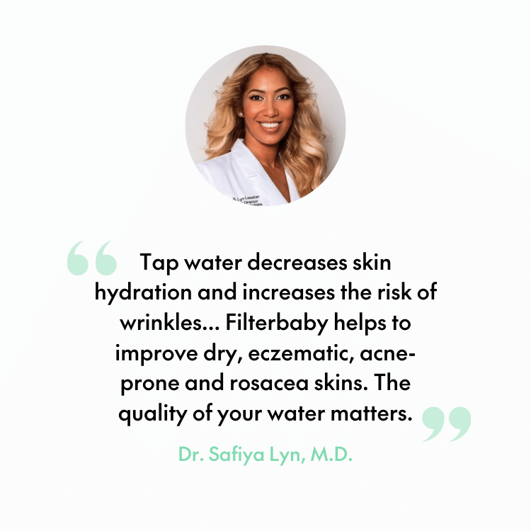 Tap water decreases skin hydration and increases the risk of wrinkles... Filterbaby helps to improve dry, eczematic, acne-prone and rosacea skins. The quality of your water matters. - Dr. Safiya Lyn, M.D.