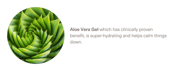 Aloe Vera Gel which has clinically proven benefit, is super-hydrating and helps calm things down