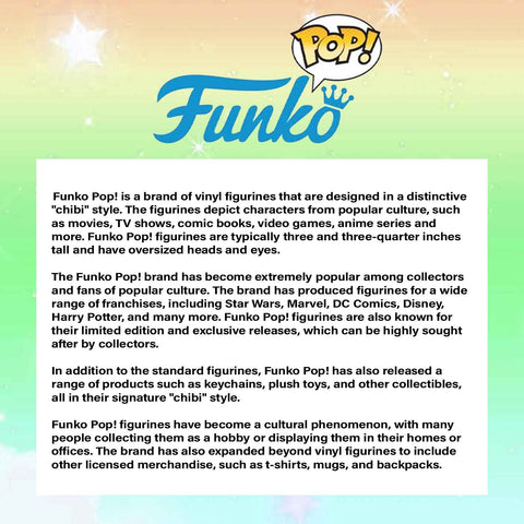 Funko Pop! is a brand of vinyl figurines that are designed in a distinctive "chibi" style. The figurines depict characters from popular culture, such as movies, TV shows, comic books, video games, anime series and more. Funko Pop! figurines are typically three and three-quarter inches tall and have oversized heads and eyes.  The Funko Pop! brand has become extremely popular among collectors and fans of popular culture. The brand has produced figurines for a wide range of franchises, including Star Wars, Marvel, DC Comics, Disney, Harry Potter, and many more. Funko Pop! figurines are also known for their limited edition and exclusive releases, which can be highly sought after by collectors.  In addition to the standard figurines, Funko Pop! has also released a range of products such as keychains, plush toys, and other collectibles, all in their signature "chibi" style.  Funko Pop! figurines have become a cultural phenomenon, with many people collecting them as a hobby or displaying them in their homes or offices. The brand has also expanded beyond vinyl figurines to include other licensed merchandise, such as t-shirts, mugs, and backpacks.