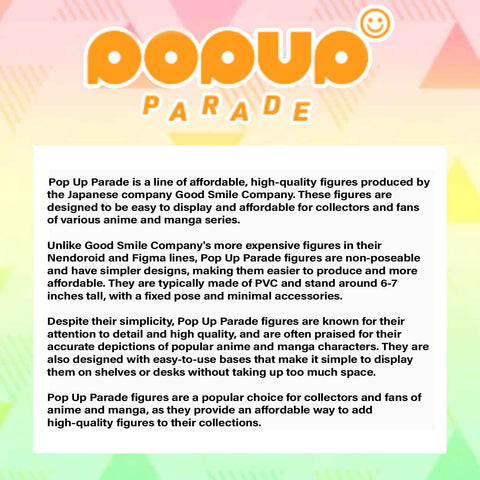 Pop Up Parade is a line of affordable, high-quality figures produced by the Japanese company Good Smile Company. These figures are designed to be easy to display and affordable for collectors and fans of various anime and manga series.  Unlike Good Smile Company's more expensive figures in their Nendoroid and Figma lines, Pop Up Parade figures are non-poseable and have simpler designs, making them easier to produce and more affordable. They are typically made of PVC and stand around 6-7 inches tall, with a fixed pose and minimal accessories.  Despite their simplicity, Pop Up Parade figures are known for their attention to detail and high quality, and are often praised for their accurate depictions of popular anime and manga characters. They are also designed with easy-to-use bases that make it simple to display them on shelves or desks without taking up too much space.  Pop Up Parade figures are a popular choice for collectors and fans of anime and manga, as they provide an affordable way to add high-quality figures to their collections.