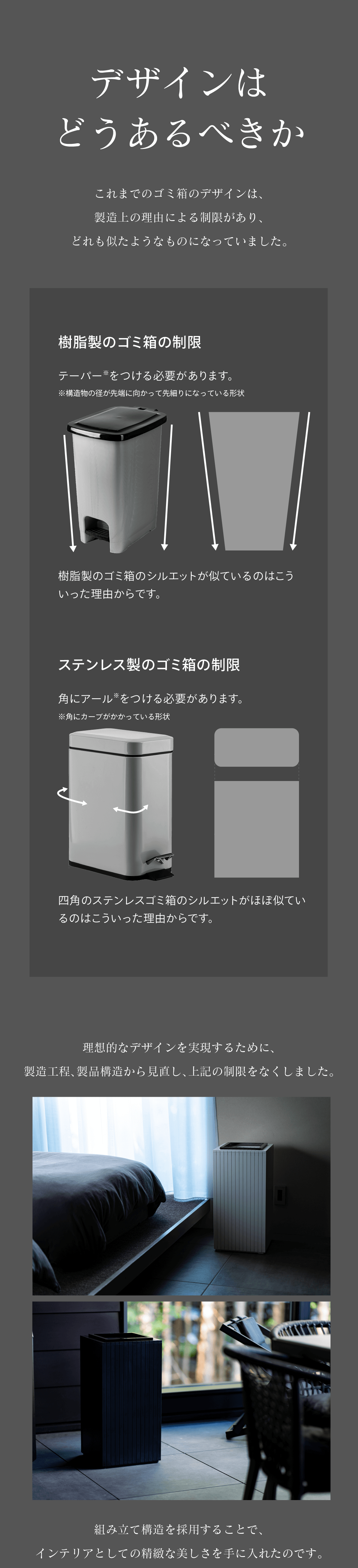 デザインはどうあるべきか これまでのゴミ箱は製造上の制限があり似たようなデザインになっていました 組み立て製造することでインテリアとしての静謐な美しさを手にいれました