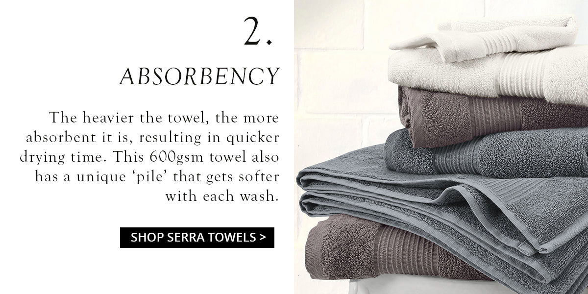 The heavier the towel, the more  absorbent it is, resulting in quicker drying time. This 600gsm towel also has a unique ‘pile’ that gets softer with each wash. 