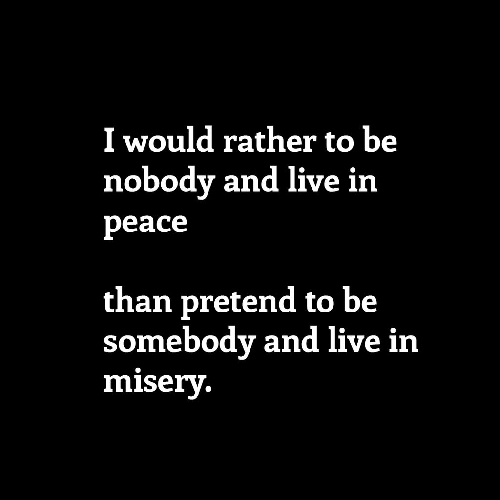 I would rather to be nobody and live in peace   than pretend to be somebody and live in misery.