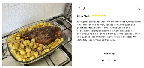 Product Review From Customer with Photo of home cooked meal. Review Reads 5 Stars Hiba Shah Its a great service for those who want to eat nutritious and ethical meat. The delivery service is always quick and practical. Meat always comes with icepacks and separately sealed packets which makes it hygienic.   I’ve always had a lot of help from customer services. They are quick to respond and always solution oriented. Will definitely recommend Saffron Alley.