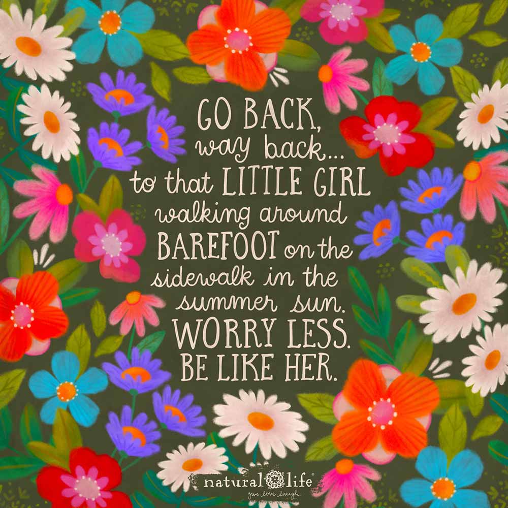 Go back, way back...to that little girl walking around barefoot on the sidewalk in the summer sun, worry less, be like her.