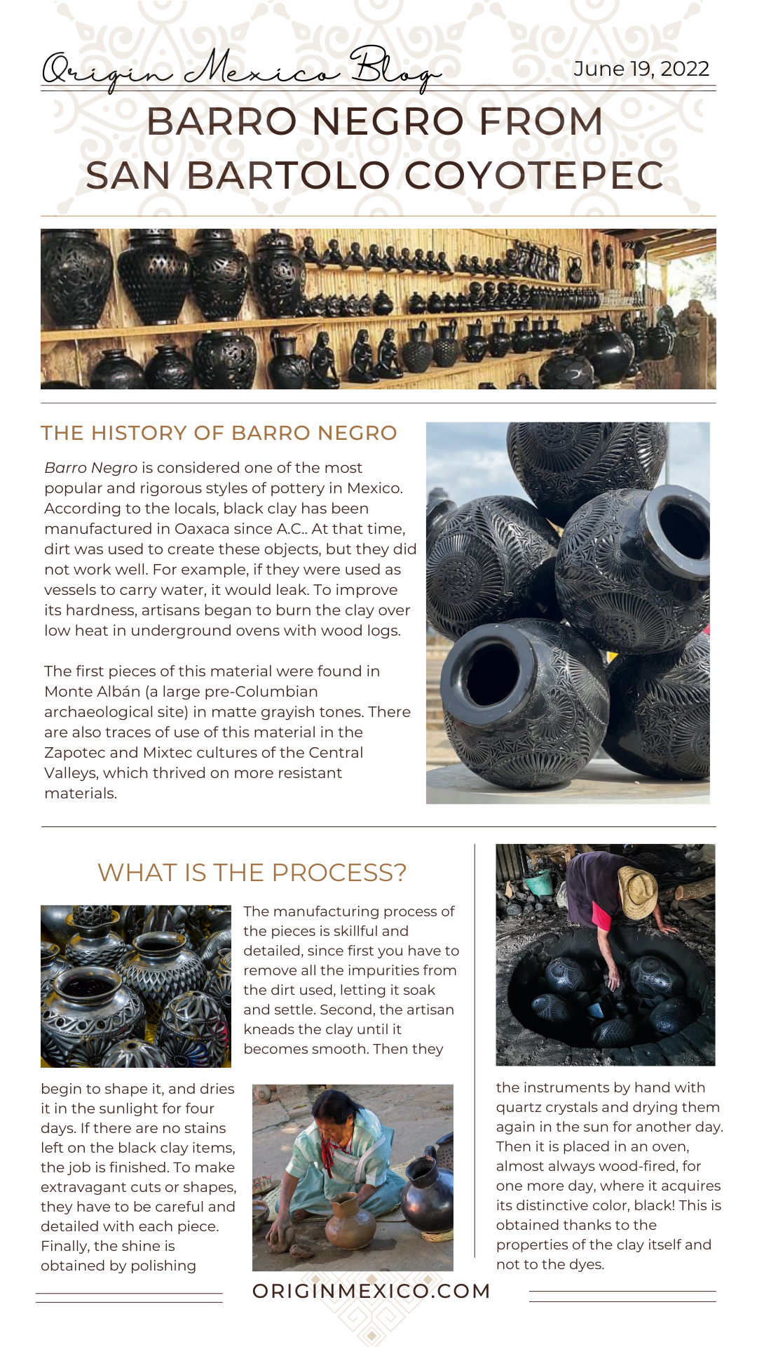Barro Negro is considered one of the most popular and rigorous styles of pottery in Mexico. According to the locals, black clay has been manufactured in Oaxaca since A.C.. At that time, dirt was used to create these objects, but they did not work well. For example, if they were used as vessels to carry water, it would leak. To improve its hardness, artisans began to burn the clay over low heat in underground ovens with wood logs.  The first pieces of this material were found in Monte Albán (a large pre-Columbian archaeological site) in matte grayish tones. There are also traces of use of this material in the Zapotec and Mixtec cultures of the Central Valleys, which thrived on more resistant materials.