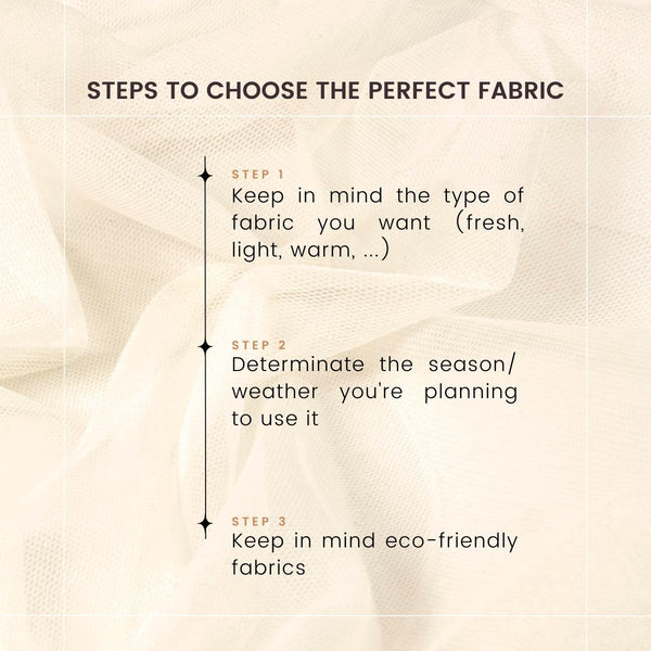 Steps to choose the perfect fabric. Keep in mind the type of fabric you want, a fresh, light or warm one. Determinate the season, weather you’re planning to use it. Keep in mind eco-friendly fabrics.