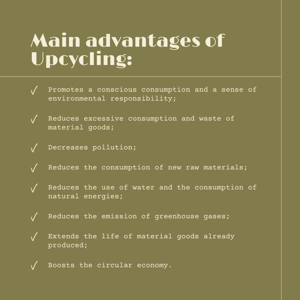 Main advantages of upcycling: promotes a conscious consumption and a sense of environmental responsibility; reduces excessive consumption and waste of material goods; decreases pollution; reduces the consumption of new raw materials; reduces the use of water and the consumption of natural energies; reduces the emission of greenhouse gases; extends the life of material goods already produced; boosts the circular economy.