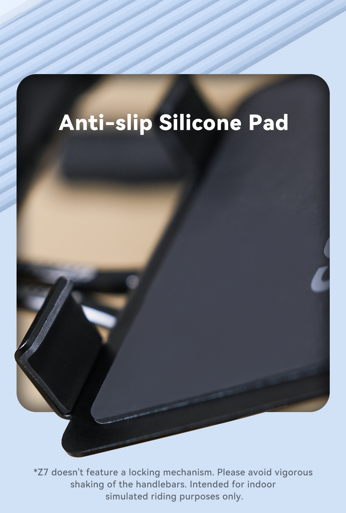 Anti-slip Silicone Pad  *Z7 doesn't feature a locking mechanism. Please avoid vigorous shaking of the handlebars. Intended for indoor simulated riding purposes only.