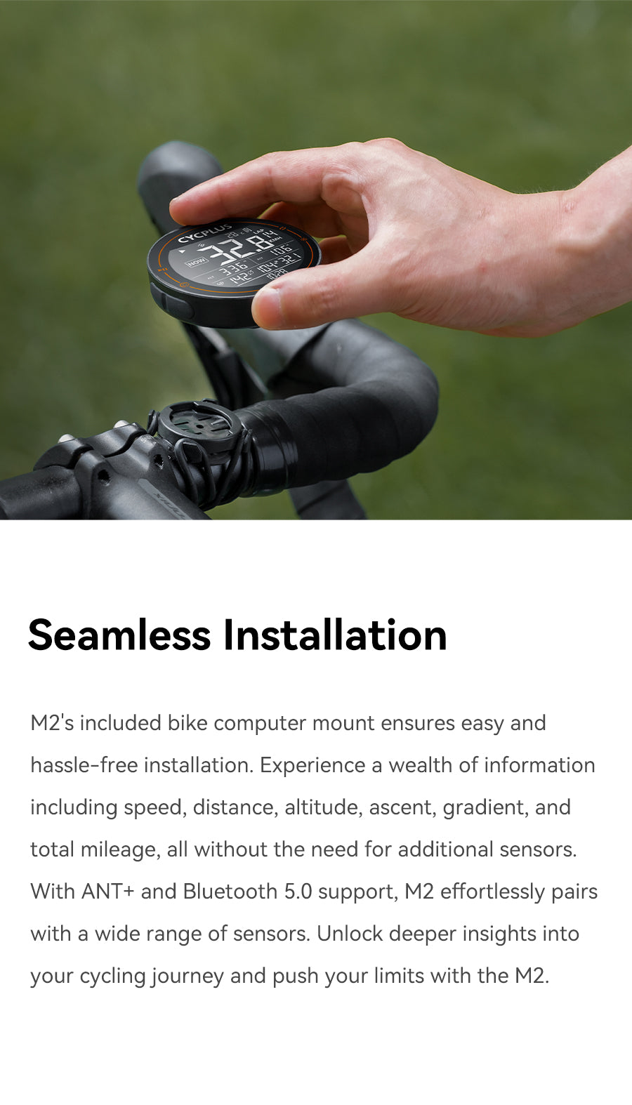 Seamless Installation  M2's included bike computer mount ensures easy and hassle-free installation. Experience a wealth of information including speed, distance, altitude, ascent, gradient, and total mileage, all without the need for additional sensors. With ANT+ and Bluetooth 5.0 support, M2 effortlessly pairs with a wide range of sensors. Unlock deeper insights into your cycling journey and push your limits with the M2.