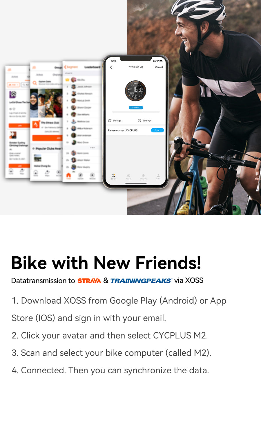 BIKE WITHNEW FRIENDS!Datatransmission to STRAVA & TRAININGPEAKS via XOSS 1.Download XOSS from Google Play (Android) or App Store (IOS)and sign in with your email. 2.Click your avatar and then select CYCPLUS M23.Scan and select your bike computer (called M2)4.Connected. Then you can synchronize the data.