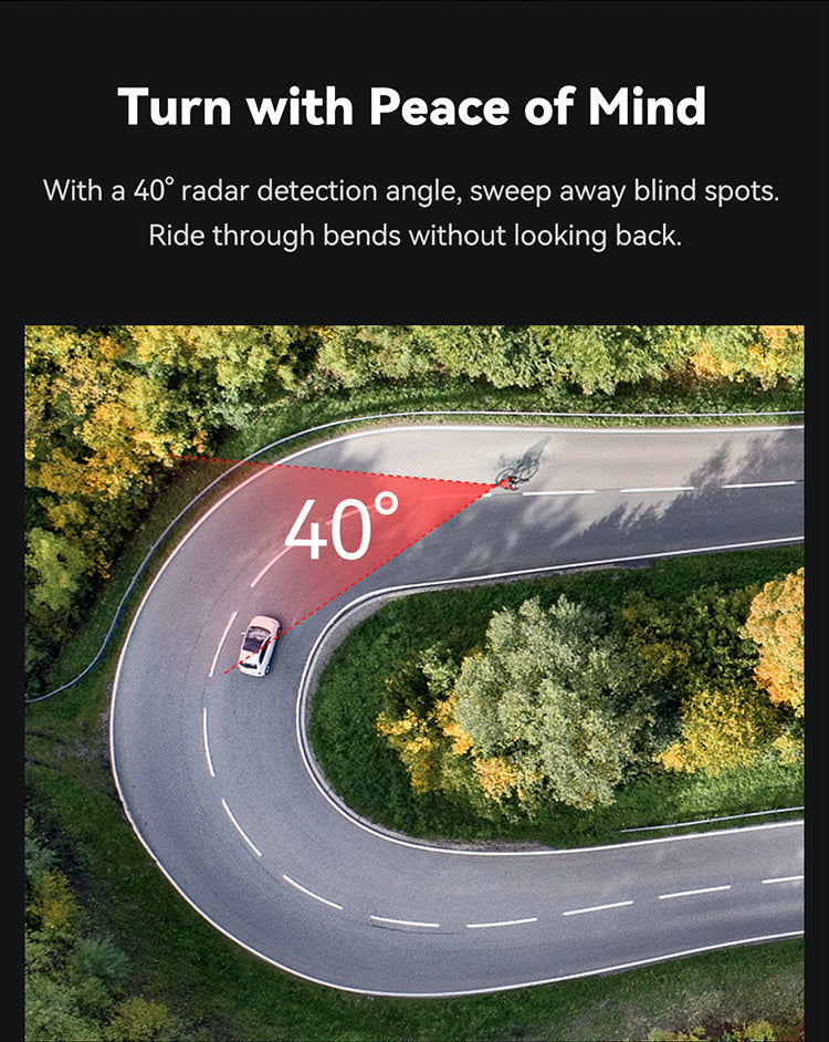 Turn with Peace of Mind  With a 40° radar detection angle, sweep away blind spots. Ride through bends without looking back.