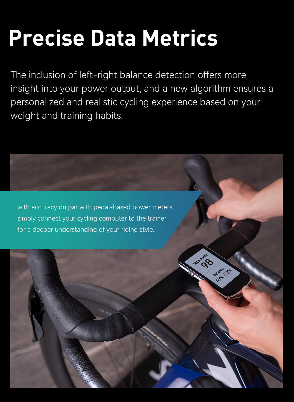 Precise Data Metrics The inclusion of left-right balance detection offers more insight into your power output, and a new algorithm ensures a personalized and realistic cycling experience based on your weight and training habits. *with accuracy on par with pedal-based power meters, simply connect your cycling computer to the trainer for a deeper understanding of your riding style.