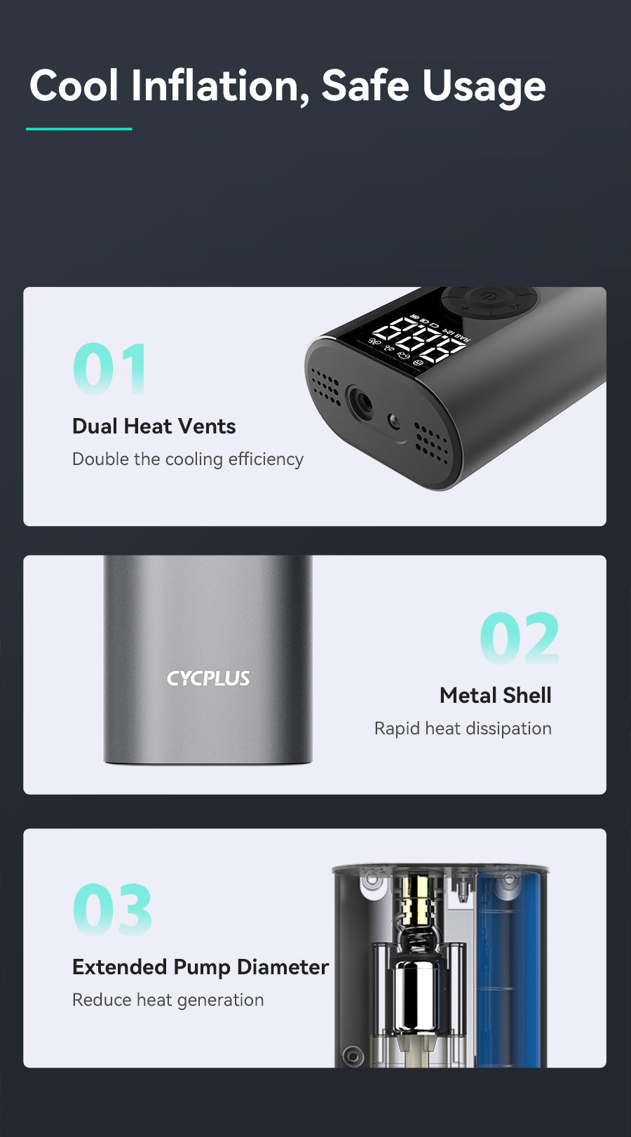 Cool Inflation, Safe Usage   01: Dual Heat Vents Double the cooling efficiency  02: Metal Shell Rapid heat dissipation  03: Extended Pump Diameter Reduce heat generation
