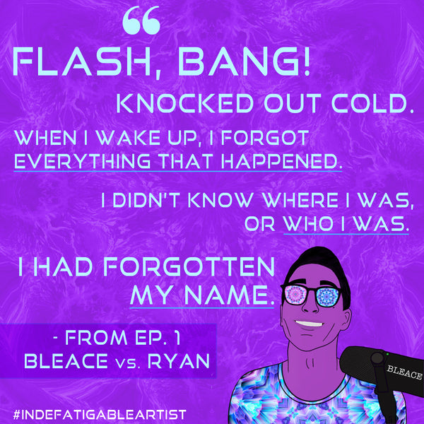 Quote graphic with light blue text that says ‘flash, bang! Knocked out cold. When I wake up, I forgot everything that happened, I didn’t know where I was, or who I was, I had forgotten my name.’ from the indefatigable artist podcast first episode, with an illustration of the host, Bleace against a purple background kaleidoscopic image and the hashtag Indefatigable Artist in white text on the lower left.
