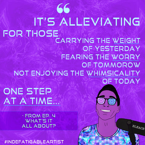 Quote graphic with light blue text that says ‘It’s alleviating for those carrying the weight of yesterday, for those Fearing the worry of tomorrow, for those not enjoying the whimsicality of today, one step at a time.’ from the indefatigable artist podcast third episode with an illustration of the host, Bleace against a purple background kaleidoscopic image and the hashtag Indefatigable Artist in white text on the lower left.