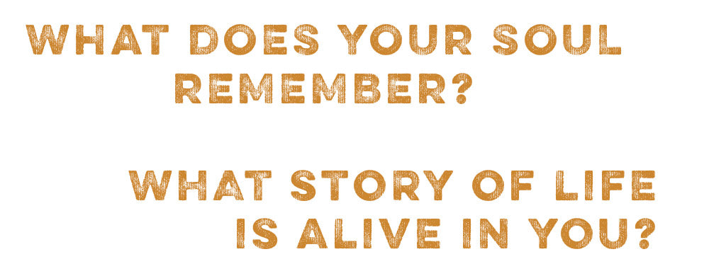 What does your soul remember? What story of life is alive in you?