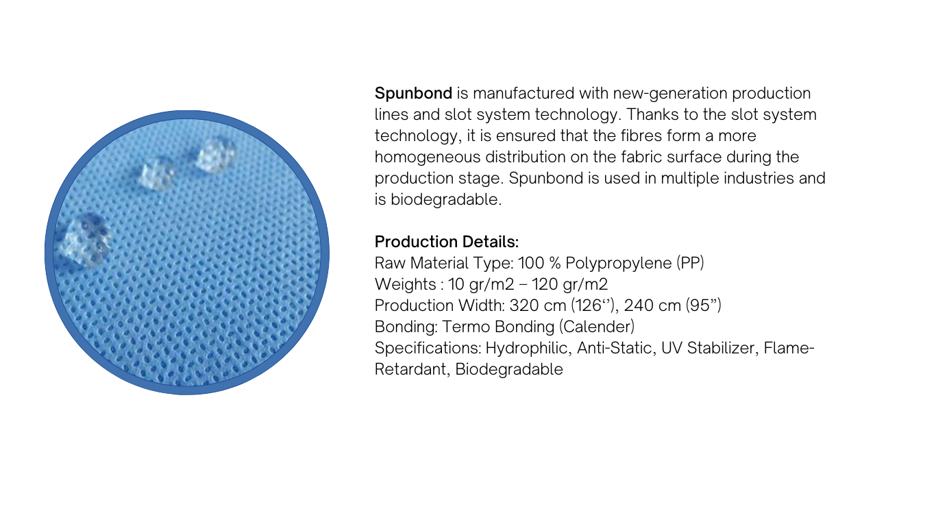 Spunbond is manufactured with new-generation production lines and slot system technology. Thanks to the slot system technology, it is ensured that the fibres form a more homogeneous distribution on the fabric surface during the production stage. Spunbond is used in multiple industries and is biodegradable. 
