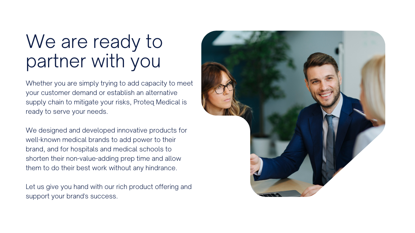 Whether you are simply trying to add capacity to meet your customer demand or establish an alternative supply chain to mitigate your risks, Proteq Medical is ready to serve your needs.     We designed and developed innovative products for well-known medical brands to add power to their brand, and for hospitals and medical schools to shorten their non-value-adding prep time and allow them to do their best work without any hindrance.   Let us give you hand with our rich product offering and support your brand's success. 