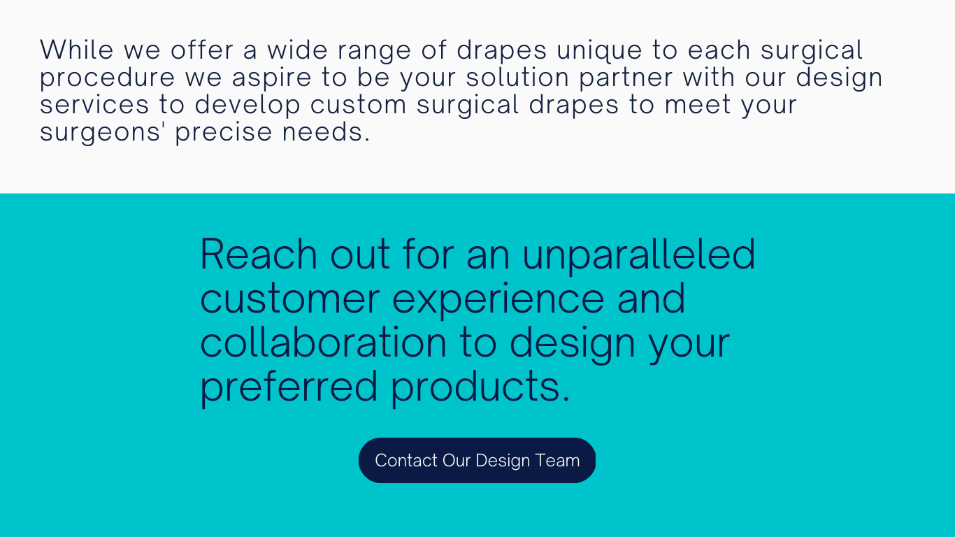 While we offer a wide range of drapes unique to each surgical procedure we aspire to be your solution partner with our design services to develop custom surgical drapes to meet your surgeons' precise needs. 