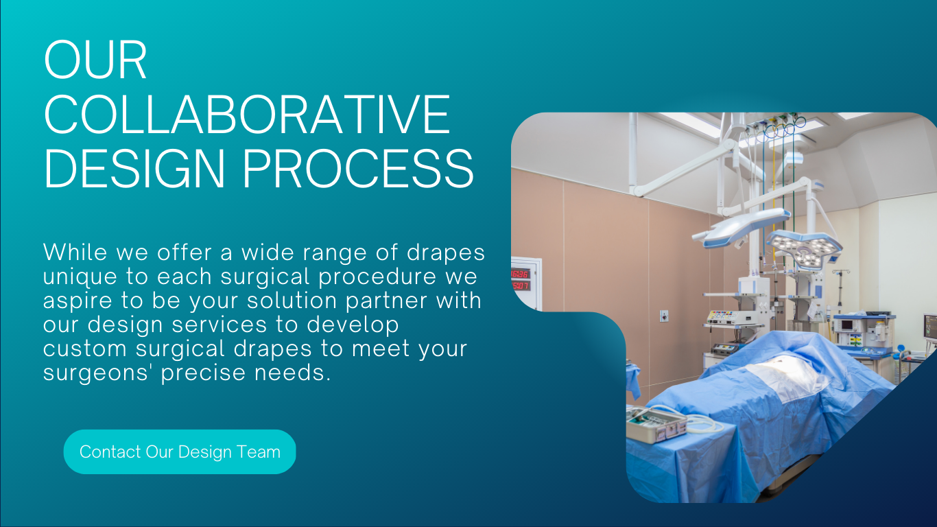 Custom Surgical Drape Design: While we offer a wide range of drapes unique to each surgical procedure we aspire to be your solution partner with our design services to develop custom surgical drapes to meet your surgeons' precise needs. 