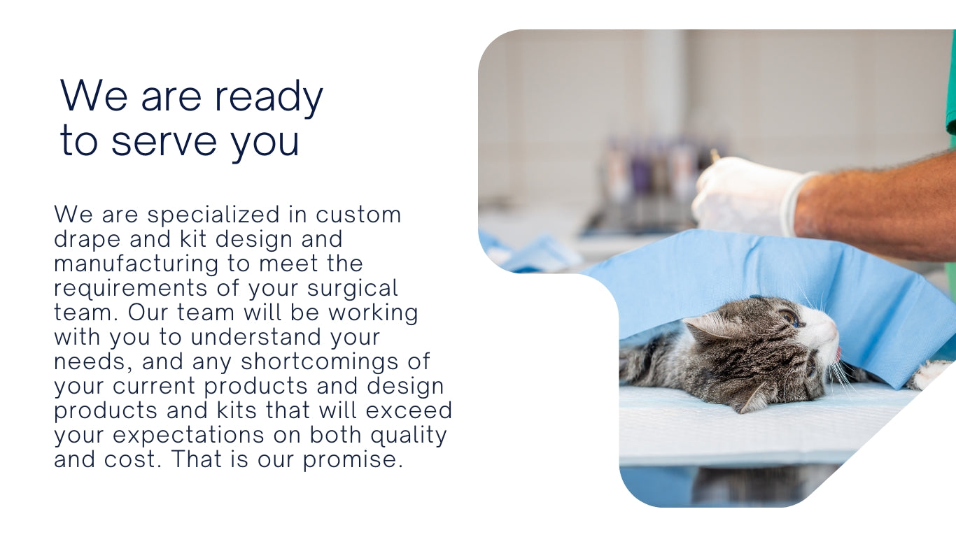 We are specialized in custom veterinary drape and kit design and manufacturing to meet the requirements of your surgical team. Our team will be working with you to understand your needs, and any shortcomings of your current products and design products and veterinary drape kits that will exceed your expectations on both quality and cost. That is our promise.