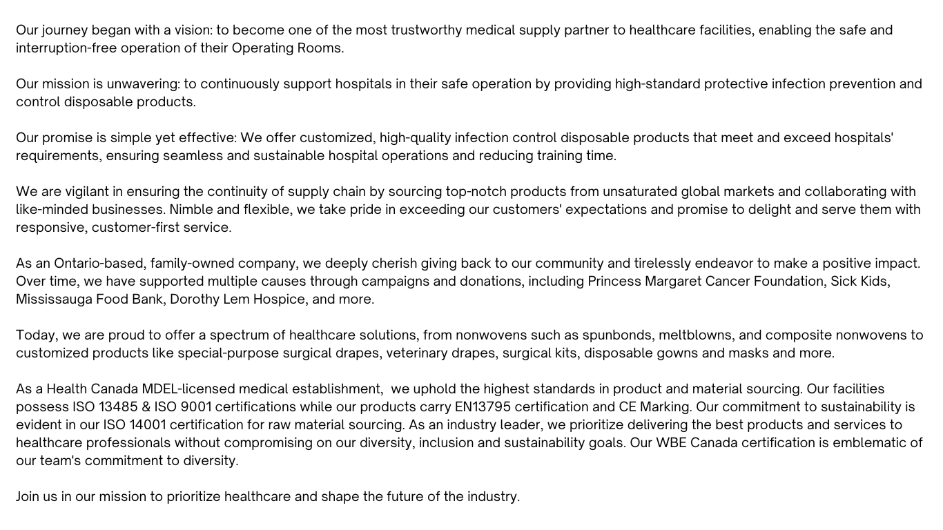 As a Health Canada MDEL-licensed medical establishment,  we uphold the highest standards in product and material sourcing. Our facilities possess ISO 13485 & ISO 9001 certifications while our products carry EN13795 certification and CE Marking. Our commitment to sustainability is evident in our ISO 14001 certification for raw material sourcing. As an industry leader, we prioritize delivering the best products and services to healthcare professionals without compromising on our diversity, inclusion and sustainability goals. Our WBE Canada certification is emblematic of our team's commitment to diversity.