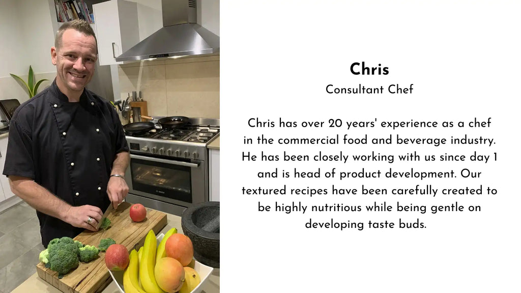 Chris Consultant Chef  Chris has over 20 years experience as a chef in the commercial food and beverage industry. He has been closely working with us since day 1 and is head of product development. Our textured recipes have been carefully created to be highly nutritious while being gentle on developing taste buds My Baby Organics Australia