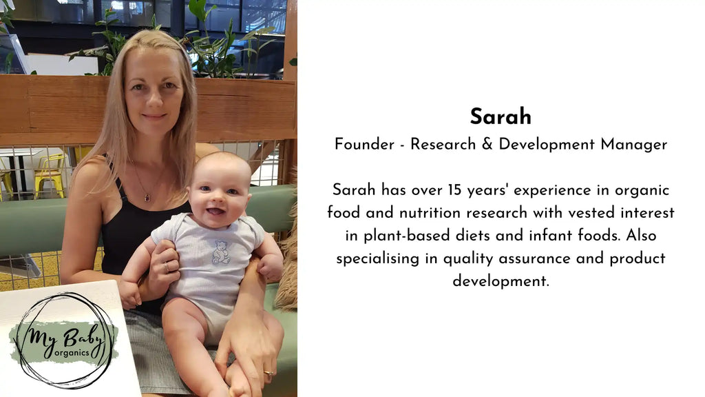 Sarah Founder - Research & Development Manager Sarah has over 15 years experience in organic food and nutrition research with vested interest in plant-based diets and infant foods. Also specialising in quality assurance and product development My Baby Organics Australia