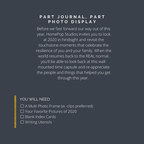 Project Overview: P A R T J O U R N A L , P A R T P H O T O D I S P L A Y Before we fast forward our way out of this year, HomePop Studios invites you to look at 2020 in hindsight and revisit the touchstone moments that celebrate the resilience of you and your family. When the world resumes back to the REAL normal, you'll be able to look back at this wallmounted time capsule and re-appreciate the people and things that helped you get through this year. You will need: YOU WILL NEED: □ A Multi Photo Frame (w. clips preferred) □ Your Favorite Pictures of 2020 □ Blank Index Cards □ Writing Utensils