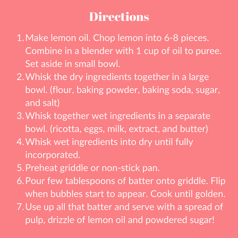 Directions:  Make lemon oil. Chop lemon into 6-8 pieces. Combine in a blender with 1 cup of oil to puree. Set aside in small bowl. Whisk the dry ingredients together in a large bowl. (flour, baking powder, baking soda, sugar, and salt) Whisk together wet ingredients in a separate bowl. (ricotta, eggs, milk, extract, and butter) Whisk wet ingredients into dry until fully incorporated. Preheat griddle or non-stick pan. Pour few tablespoons of batter onto griddle. Flip when bubbles start to appear. Cook until golden. Use up all that batter and serve with a spread of pulp, drizzle of lemon oil and powdered sugar!