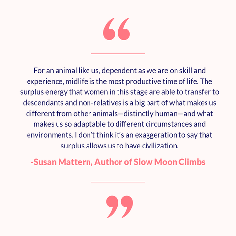 Quote: For an animal like us, dependent as we are on skill and experience, midlife is the most productive time of life. The surplus energy that women in this stage are able to transfer to descendants and non-relatives is a big part of what makes us different from other animals—distinctly human—and what makes us so adaptable to different circumstances and environments. I don’t think it’s an exaggeration to say that that surplus allows us to have civilization.” Susan Mattern, Author of Slow Moon Climbs.