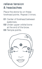 Relieve tension & headaches. Place the stone tip on these forehead points. Repeat 3 times. 	1. Center of forehead between eyebrows. 	2. Under upper ortibal bone at the end of the brow. Temple points.