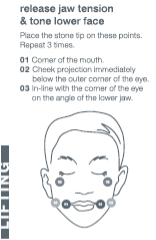 Release jaw tension & tone lower face. Place the stone tip on these points. Repeat 3 times. 	1. Corner of the mouth. 	2. Check projection immediately below the outer corner of the eye. 	3. In-line with the corner of the eye on the angle of the lower jaw.