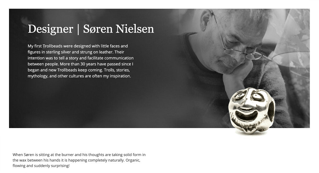 The first Trollbead to be created was in 1976. It was a small sterling silver bead that was decorated with no less than six faces designed by Søren Nielsen. Two of Søren’s amazing, “multi-face” style Trollbeads - “Five Faces” and “Eight Faces” -  are available to purchase in Suzie Q Studio’s Rare & Retired Collection.