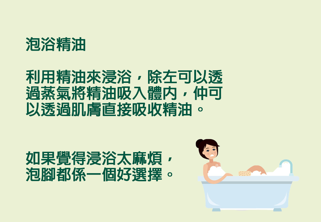 泡浴精油  利用精油來浸浴，除左可以透過蒸氣將精油吸入體內，仲可以透過肌膚直接吸收精油。   如果覺得浸浴太麻煩，泡腳都係一個好選擇。