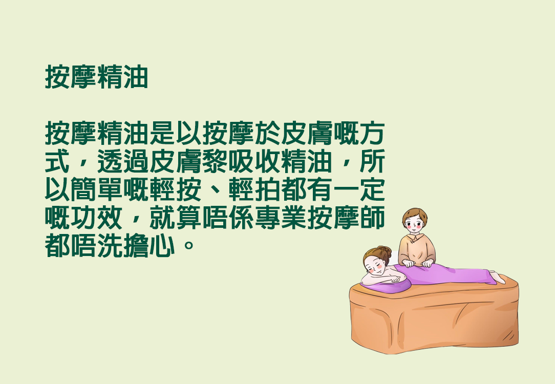 按摩精油  按摩精油是以按摩於皮膚嘅方式，透過皮膚黎吸收精油，所以簡單嘅輕按、輕拍都有一定嘅功效，就算唔係專業按摩師都唔洗擔心。