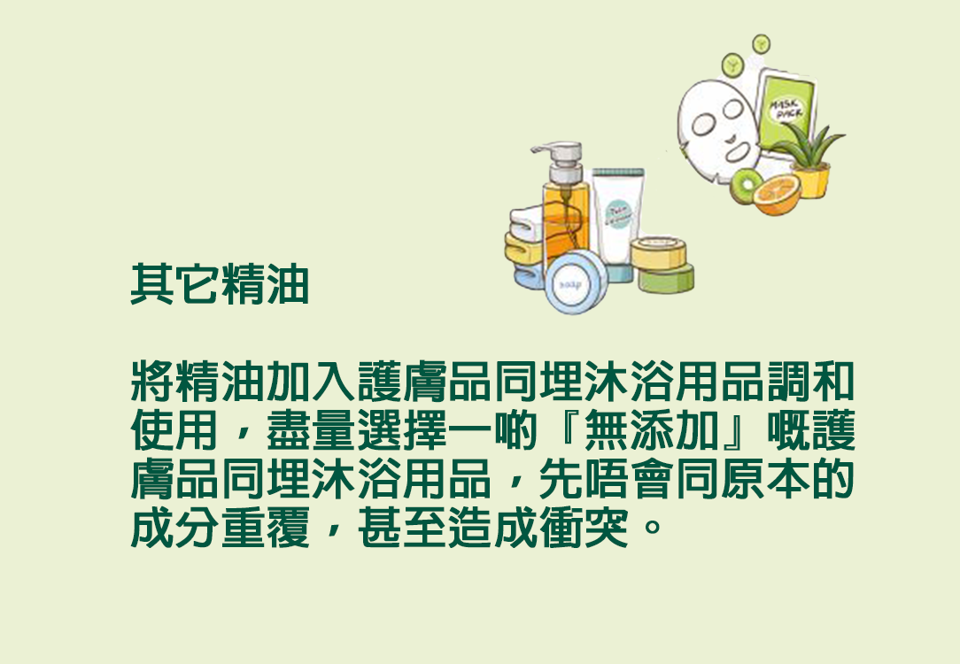 其它精油  將精油加入護膚品同埋沐浴用品調和使用，盡量選擇一啲『無添加』嘅護膚品同埋沐浴用品，先唔會同原本的成分重覆，甚至造成衝突。