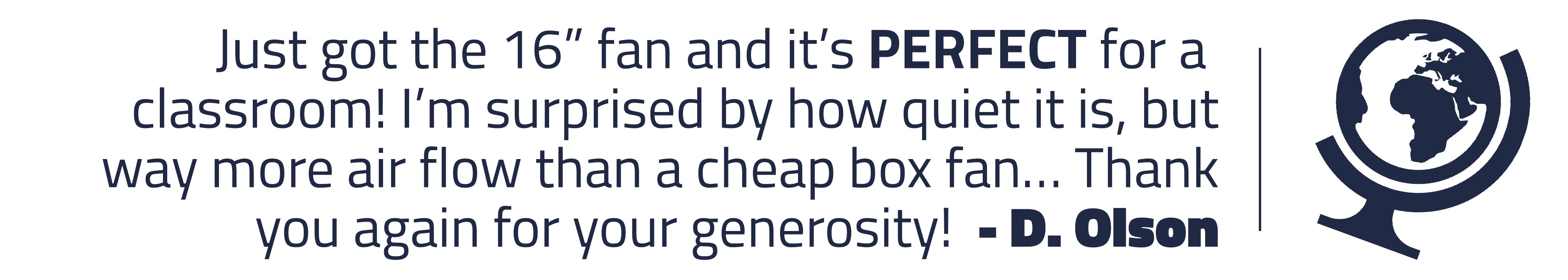 D. Olson writes: Just got the 16” fan and it’s PERFECT for a classroom! I’m surprised by how quiet it is, but way more air flow than a cheap box fan… Thank you again for your generosity!