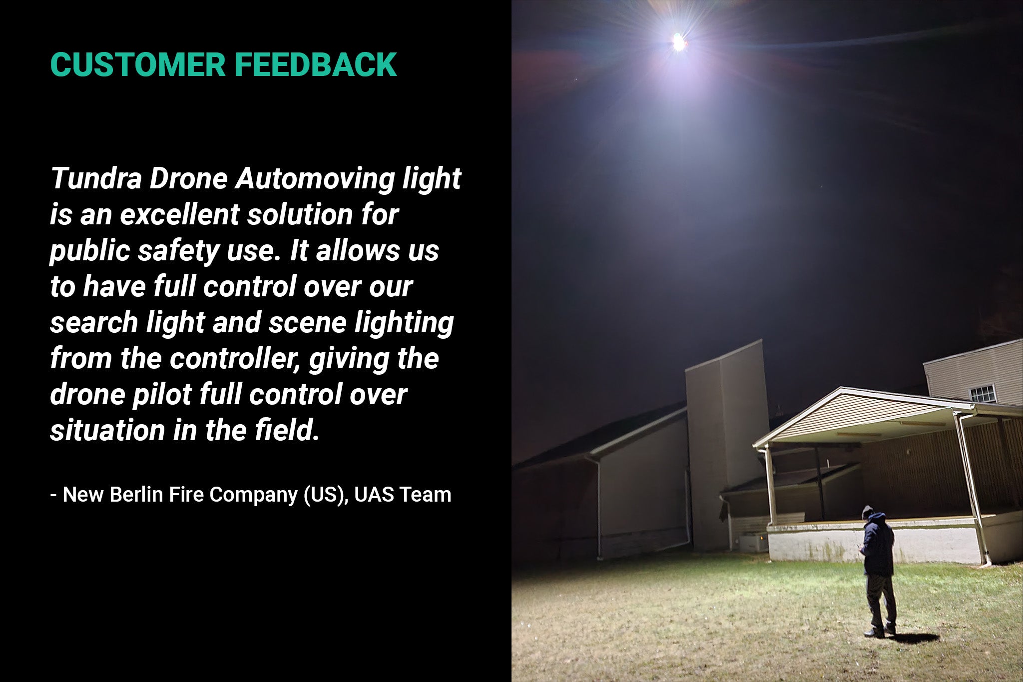 The Tundra Drone Automoving light is an excellent solution for public safety use. It allows us to have full control over our searchlight and scene lighting from the controller, giving the drone pilot full control over the situation in the field. – New Berlin Fire Company (US), UAS Team
