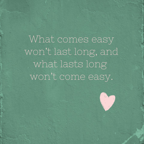 What comes easy wont long, and what lasts long wont come easy.