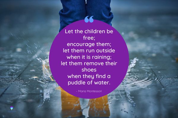 Montessori quote that says Let the children be free; encourage them; let them run outside when it is raining; let them remove their shoes when they find a puddle of water.