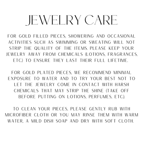 For gold filled pieces, showering and occasional activities such as swimming or sweating will not strip the quality of the items. Please keep your jewelry away from chemicals (lotions, fragrances, etc.) to ensure they last their full lifetime.   For gold plated pieces, we recommend minimal exposure to water and to try your best not to let the jewelry come in contact with harsh chemicals that may strip the shine (take off before putting on lotions, perfumes, etc.).  To clean your pieces, please gently rub with microfiber cloth or you may rinse them with warm water, a mild dish soap and dry with soft cloth