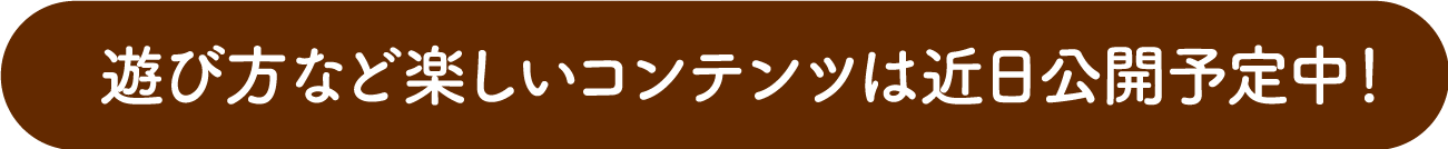 遊び方など楽しいコンテンツは後日公開予定！