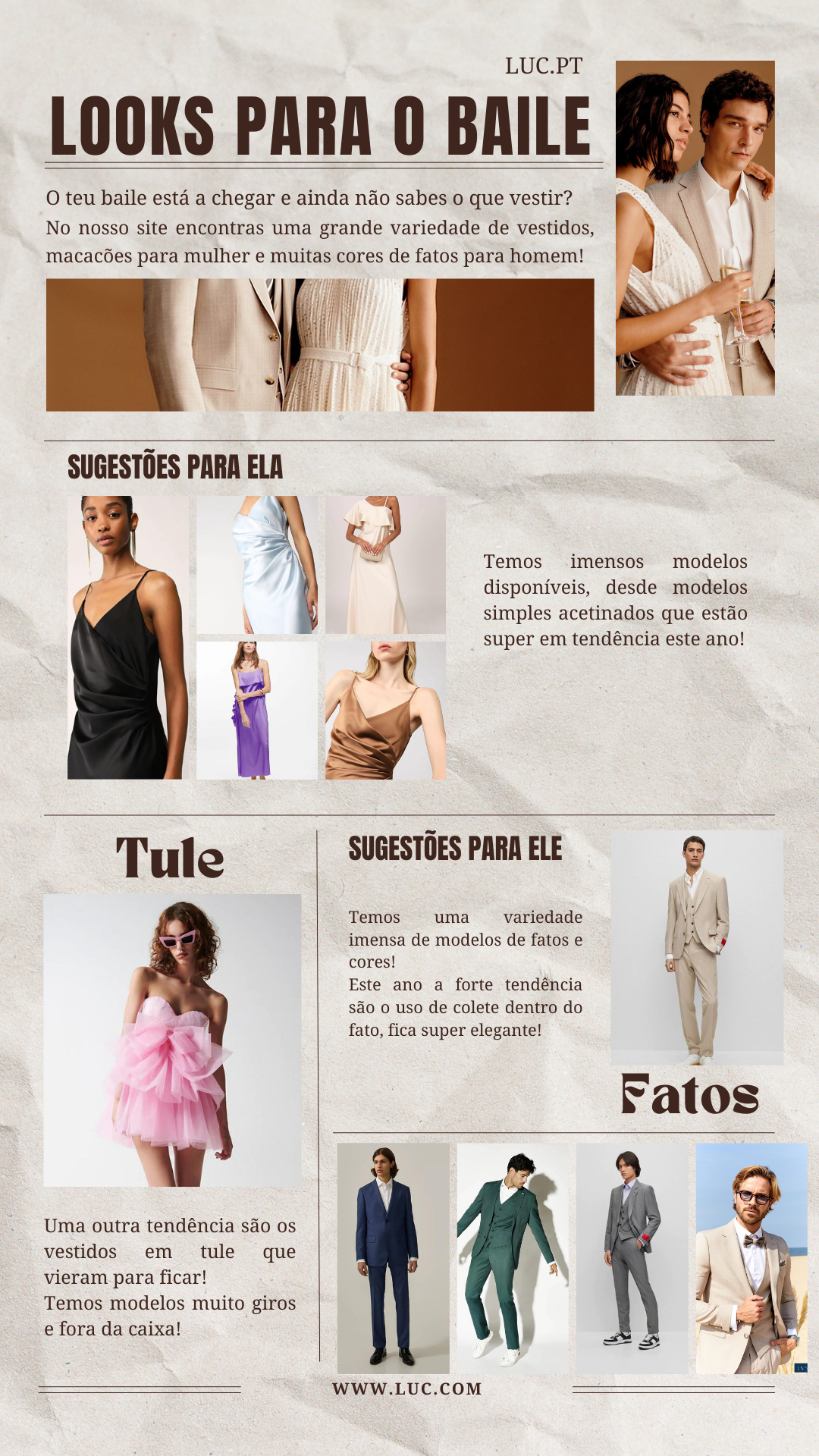 O teu baile está a chegar e ainda não sabes o que vestir? No nosso site encontras uma grande variedade de vestidos, macacões para mulher e muitas cores de fatos para homem! Temos imensos modelos disponíveis, desde modelos simples acetinados que estão super em tendência este ano!Uma outra tendência são os vestidos em tule que vieram para ficar! Temos modelos muito giros e fora da caixa!Temos uma variedade imensa de modelos de fatos e cores! Este ano a forte tendência são o uso de colete dentro do fato, fica super elegante!