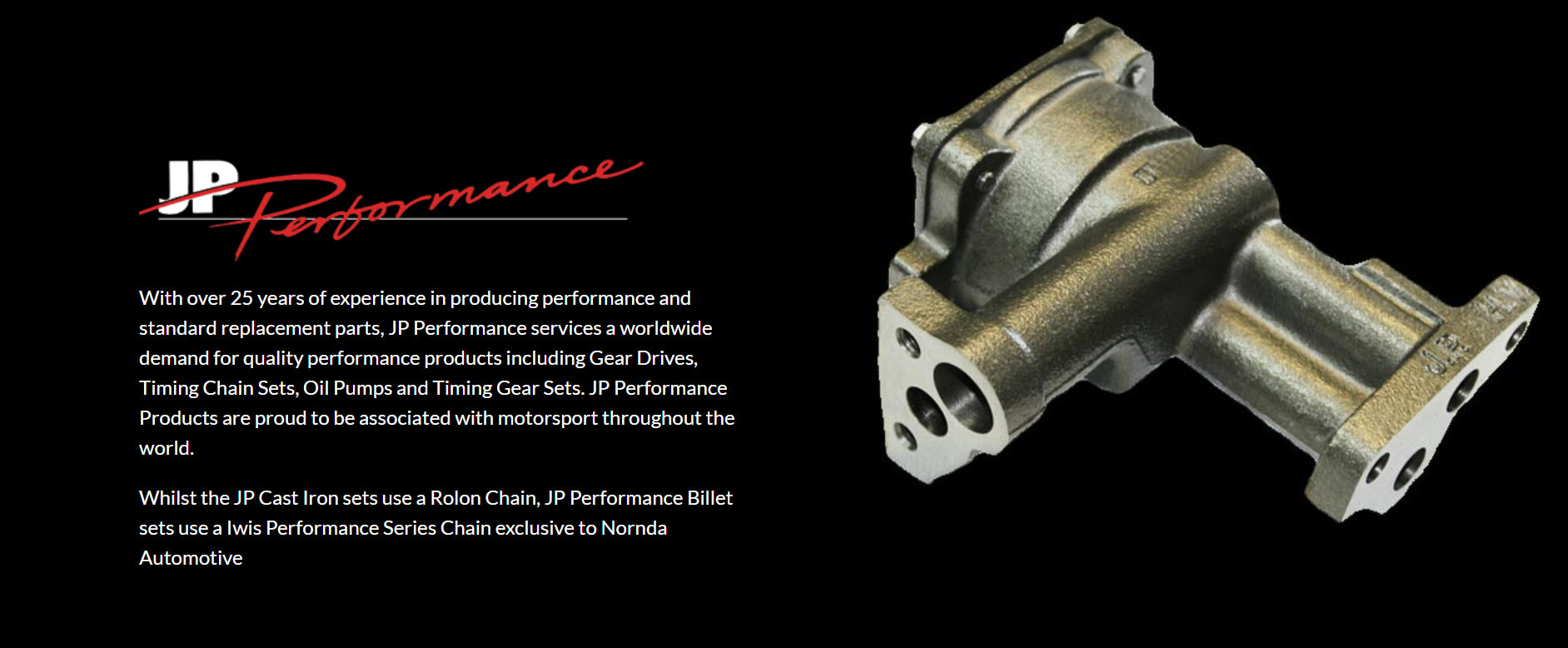 With over 25 years of experience in producing performance and standard replacement parts, JP Performance services a worldwide demand for quality performance products including Gear Drives, Timing Chain Sets, Oil Pumps and Timing Gear Sets. JP Performance Products are proud to be associated with motorsport throughout the world.  Whilst the JP Cast Iron sets use a Rolon Chain, JP Performance Billet sets use a Iwis Performance Series Chain exclusive to Nornda Automotive