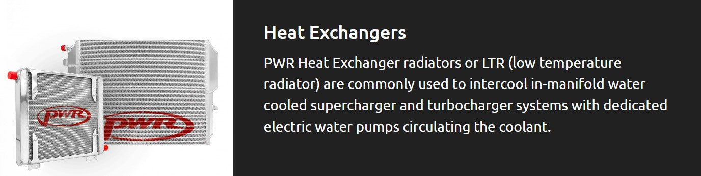 PWR Heat Exchanger radiators or LTR (low temperature radiator) are commonly used to intercool in-manifold water cooled supercharger and turbocharger systems with dedicated electric water pumps circulating the coolant.