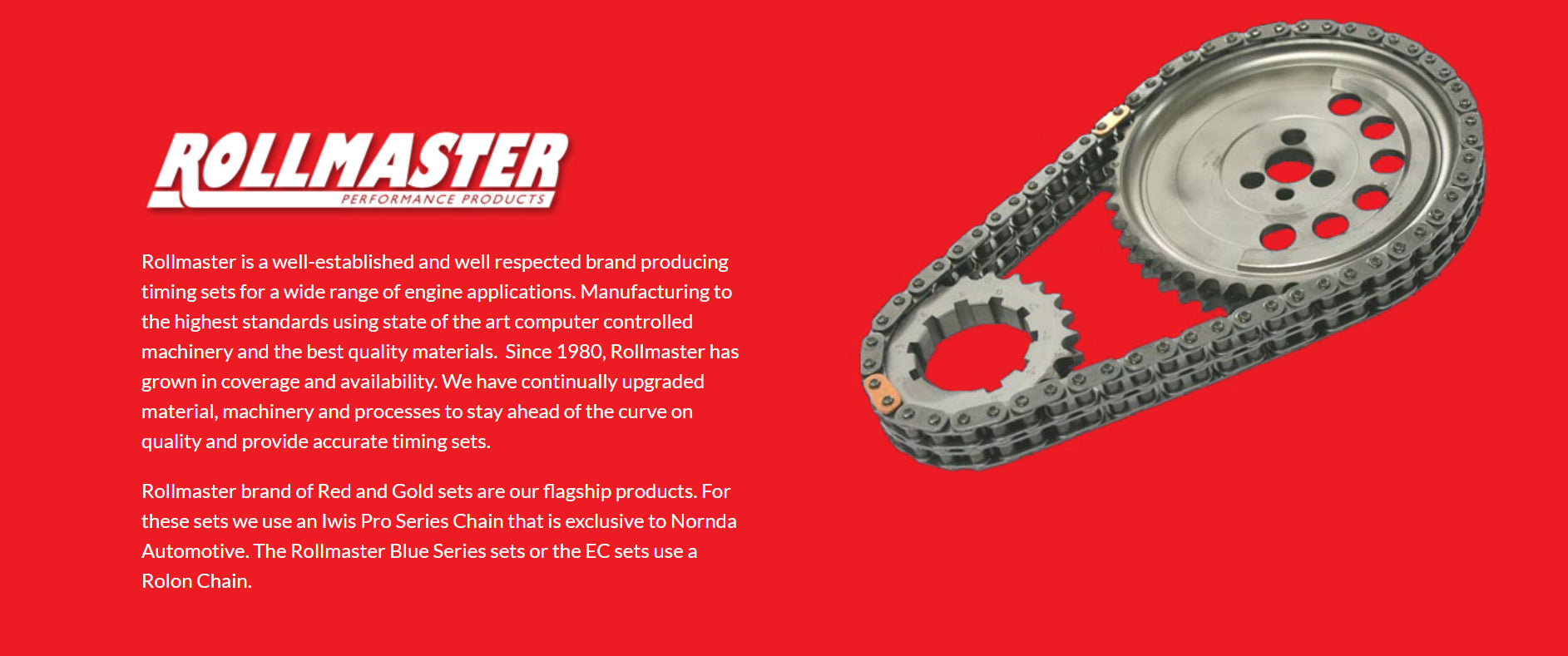 Rollmaster is a well-established and well respected brand producing timing sets for a wide range of engine applications. Manufacturing to the highest standards using state of the art computer controlled machinery and the best quality materials.  Since 1980, Rollmaster has grown in coverage and availability. We have continually upgraded material, machinery and processes to stay ahead of the curve on quality and provide accurate timing sets.  Rollmaster brand of Red and Gold sets are our flagship products. For these sets we use an Iwis Pro Series Chain that is exclusive to Nornda Automotive. The Rollmaster Blue Series sets or the EC sets use a Rolon Chain.